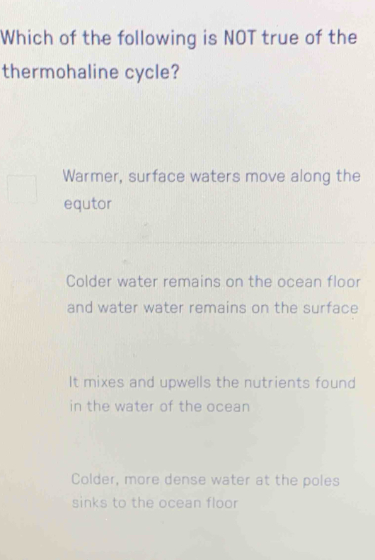 Which of the following is NOT true of the
thermohaline cycle?
Warmer, surface waters move along the
equtor
Colder water remains on the ocean floor
and water water remains on the surface
It mixes and upwells the nutrients found
in the water of the ocean
Colder, more dense water at the poles
sinks to the ocean floor