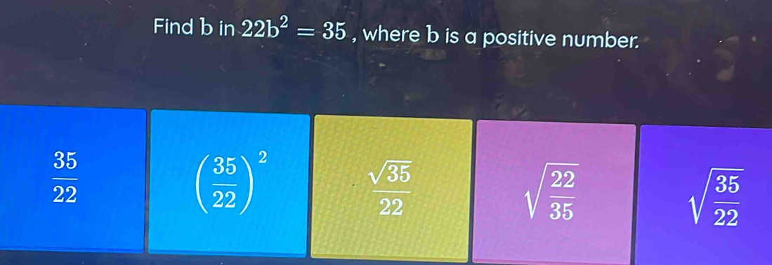 Find b in 22b^2=35 , where b is a positive number.
 35/22 
( 35/22 )^2
 sqrt(35)/22 
sqrt(frac 22)35
sqrt(frac 35)22