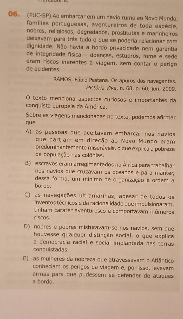 (PUC-SP) Ao embarcar em um navio rumo ao Novo Mundo,
famílias portuguesas, aventureiros de toda espécie,
nobres, religiosos, degredados, prostitutas e marinheiros
deixavam para trás tudo o que se poderia relacionar com
dignidade. Não havia a bordo privacidade nem garantia
de integridade física - doenças, estupros, fome e sede
eram riscos inerentes à viagem, sem contar o perigo
de acidentes.
RAMOS, Fábio Pestana. Os apuros dos navegantes.
História Viva, n. 68, p. 60, jun. 2009.
O texto menciona aspectos curiosos e importantes da
conquista europeia da América.
Sobre as viagens mencionadas no texto, podemos afirmar
que
A) as pessoas que aceitavam embarcar nos navios
que partiam em direção ao Novo Mundo eram
predominantemente miseráveis, o que explica a pobreza
da população nas colônias.
B) escravos eram arregimentados na África para trabalhar
nos navios que cruzavam os oceanos e para manter,
dessa forma, um mínimo de organização e ordem a
bordo.
C) as navegações ultramarinas, apesar de todos os
inventos técnicos e da racionalidade que impulsionaram,
tinham caráter aventuresco e comportavam inúmeros
riscos.
D) nobres e pobres misturavam-se nos navios, sem que
houvesse qualquer distinção social, o que explica
a democracia racial e social implantada nas terras
conquistadas.
E) as mulheres da nobreza que atravessavam o Atlântico
conheciam os perigos da viagem e, por isso, levavam
armas para que pudessem se defender de ataques
a bordo.