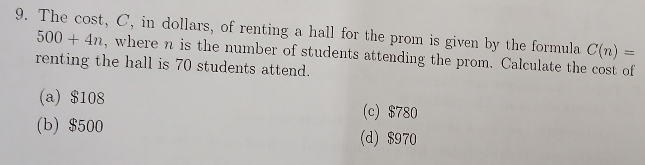 The cost, C, in dollars, of renting a hall for the prom is given by the formula C(n)=
500+4n , where n is the number of students attending the prom. Calculate the cost of
renting the hall is 70 students attend.
(a) $108 (c) $780
(b) $500
(d) $970