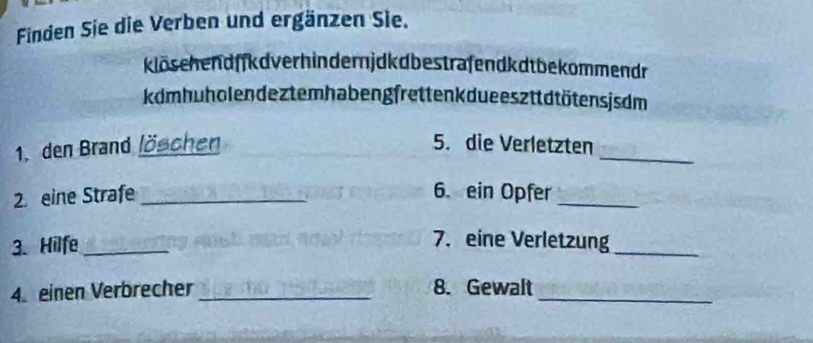 Finden Sie die Verben und ergänzen Sie. 
klöschendffkdver hindernjdkdbestrafendkdt bekommendr 
kdmhuholen deztemhabengfrettenk due esztt dtötens js dm 
1. den Brand löschen 5. die Verletzten_ 
2. eine Strafe _6. ein Opfer_ 
3. Hilfe_ 
7. eine Verletzung 
_ 
4. einen Verbrecher _8. Gewalt_