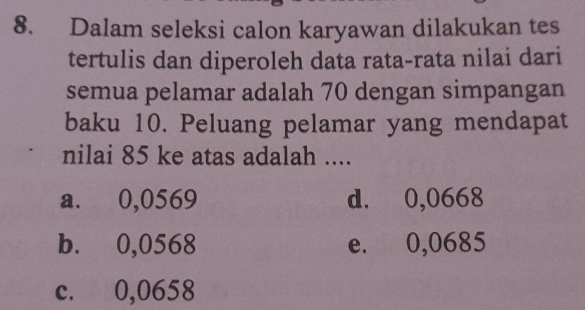 Dalam seleksi calon karyawan dilakukan tes
tertulis dan diperoleh data rata-rata nilai dari
semua pelamar adalah 70 dengan simpangan
baku 10. Peluang pelamar yang mendapat
nilai 85 ke atas adalah ....
a. 0,0569 d. 0,0668
b. 0,0568 e. 0,0685
c. 0,0658