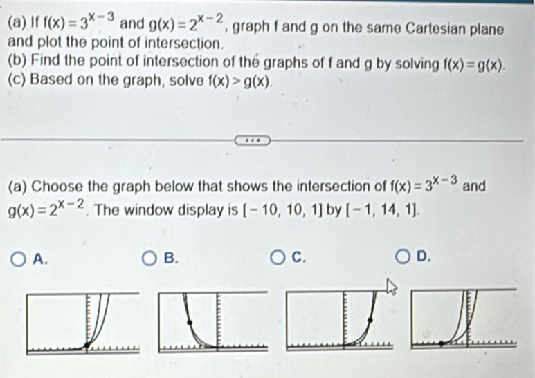 If f(x)=3^(x-3) and g(x)=2^(x-2) , graph f and g on the same Cartesian plane
and plot the point of intersection.
(b) Find the point of intersection of the graphs of f and g by solving f(x)=g(x). 
(c) Based on the graph, solve f(x)>g(x). 
(a) Choose the graph below that shows the intersection of f(x)=3^(x-3) and
g(x)=2^(x-2). The window display is [-10,10,1] by [-1,14,1].
A.
B.
C.
D.