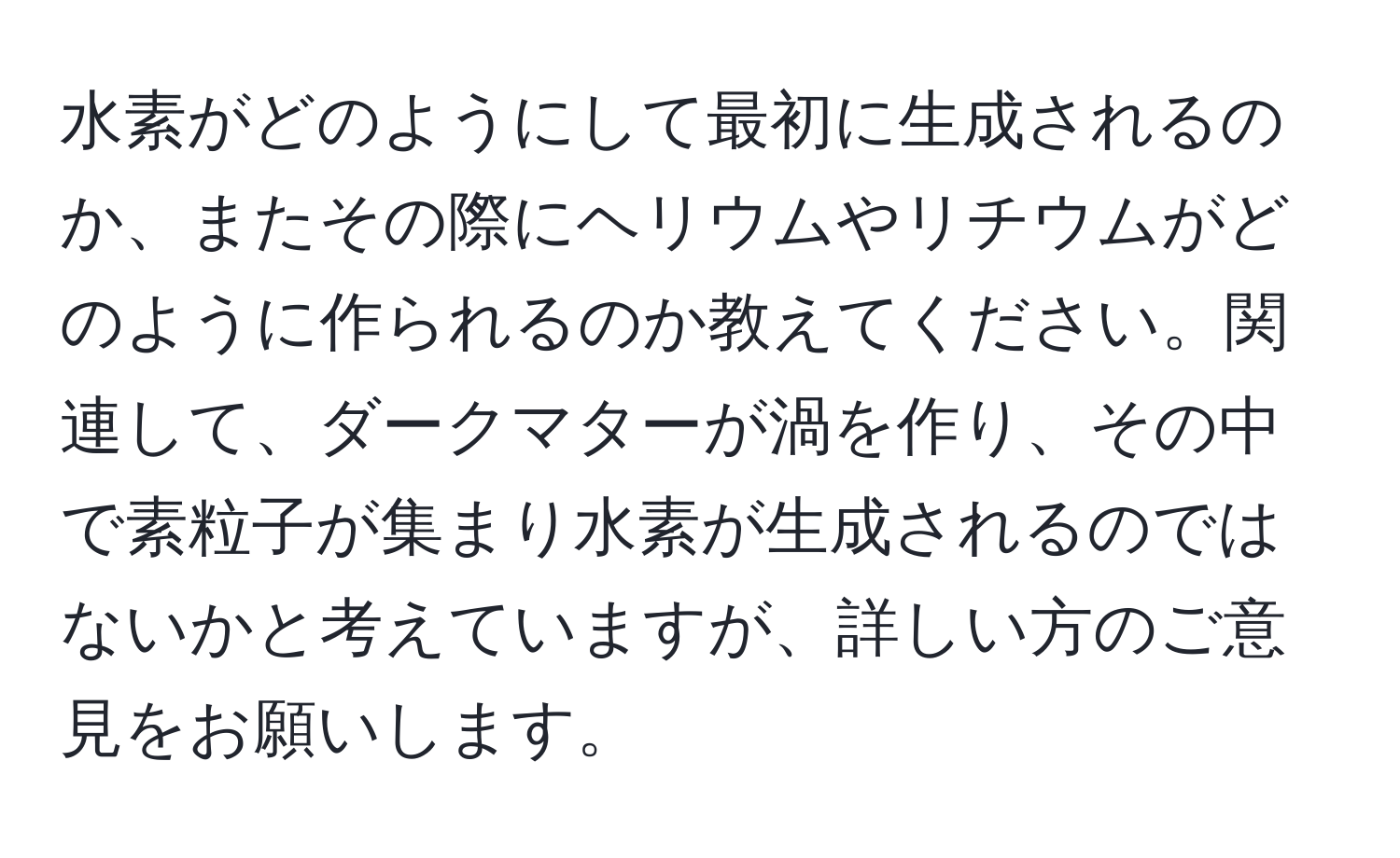 水素がどのようにして最初に生成されるのか、またその際にヘリウムやリチウムがどのように作られるのか教えてください。関連して、ダークマターが渦を作り、その中で素粒子が集まり水素が生成されるのではないかと考えていますが、詳しい方のご意見をお願いします。