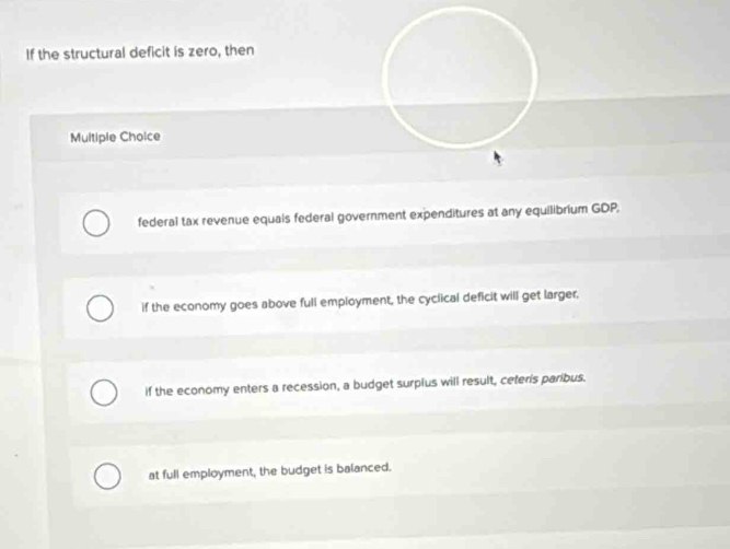 If the structural deficit is zero, then
Multiple Choice
federal tax revenue equals federal government expenditures at any equilibrium GDP,
if the economy goes above full employment, the cyclical deficit will get larger,
if the economy enters a recession, a budget surplus will result, ceteris paribus.
at full employment, the budget is balanced.
