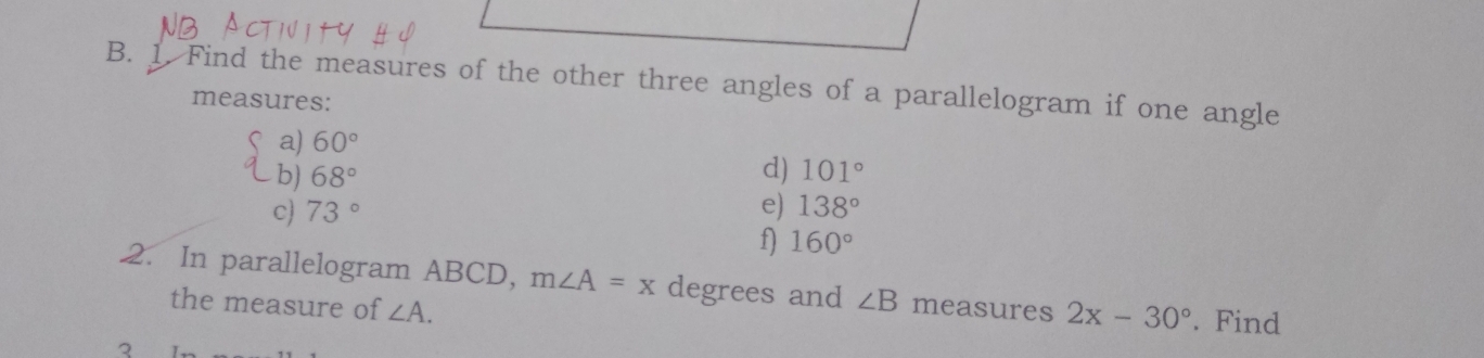 Find the measures of the other three angles of a parallelogram if one angle 
measures: 
a) 60°
d) 
b) 68° 101°
c) 73° e) 138°
f) 160°
2. In parallelogram ABCD, m∠ A=x degrees and ∠ B measures 2x-30°. Find 
the measure of ∠ A.