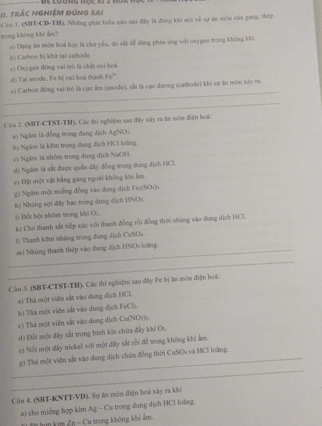 Đ ể cưong hộc ki 2 m  o a  t
II. TRÁC NGHIỆM ĐÚNG SAI
Câu 1. (SBT-CD-TH). Những phát biểu nào sau đây là đúng khi nói về sự ăn mòn của gang, thép
trong không khí ẩm?
a) Dạng ăn mòn hoá học là chủ yếu, do sắt dễ dàng phản ứng với oxygen trong không khi.
b) Carbon bị khử tại cathode.
c) Oxygen đóng vai trò là chất oxi hoá.
d) Tại anode, Fe bị oxi hoá thành Fe^(2+).
_
e) Carbon đóng vai trò là cực âm (anode), sắt là cực dương (cathode) khi sự ăn mòn xảy ra.
_
Câu 2. (SBT-CTST-TH). Các thí nghiệm sau đây xảy ra ăn mòn điện hoá:
a) Ngâm lá đồng trong dung dịch AgNO₃.
b) Ngâm lá kẽm trong dung dịch HCl loãng.
c) Ngâm lá nhôm trong dung dịch NaOH.
d) Ngâm lá sắt được quấn dây đồng trong dung dịch HCl.
e) Đặt một vật bằng gang ngoài không khí ẩm.
g) Ngâm một miếng đồng vào dung dịch Fe₂(SO₄)3.
h) Nhúng sợi dây bạc trong dung dịch HNO₃.
i) Đốt bột nhôm trong khí O₂.
k) Cho thanh sắt tiếp xúc với thanh đồng rồi đồng thời nhúng vào dung dịch HCl.
I) Thanh kẽm nhúng trong dung dịch CuSO₄.
_m) Nhúng thanh thép vào dung dịch HNO₃ loãng.
_
Câu 3. (SBT-CTST-TH). Các thí nghiệm sau đây Fe bị ăn mòn điện hoá:
a) Thả một viên sắt vào dung dịch HCl.
b) Thả một viên sắt vào dung dịch FeCl₃.
c) Thả một viên sắt vào dung dịch Cu(NO3)2.
d) Đốt một dây sắt trong bình kín chứa đầy khí O₂.
e) Nổi một dây nickel với một dây sắt rồi để trong không khí ẩm.
_
_g) Thả một viên sắt vào dung dịch chứa đồng thời CuSO₄ và HCl loãng.
Câu 4. (SBT-KNTT-VD). Sự ăn mòn điện hoá xảy ra khi
a) cho miếng hợp kim Ag - Cu trong dung dịch HCl loãng.
h) đặt hợn kim Zn - Cu trong không khí ẩm.