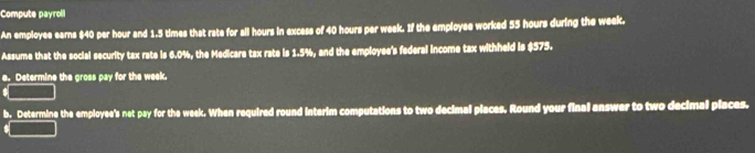 Compute payroli 
An employee earns $40 per hour and 1.5 times that rate for all hours in excess of 40 hours per week. If the employee worked 55 hours during the week. 
Assume that the social security tax rate is 6.0%, the Medicare tax rate is 1.5%, and the employee's federal income tax withheld is $575. 
e. Determine the gross pay for the week. 
s 
b. Determine the employee's net pay for the week. When required round interim computations to two decimal places. Round your final answer to two decimal piaces.