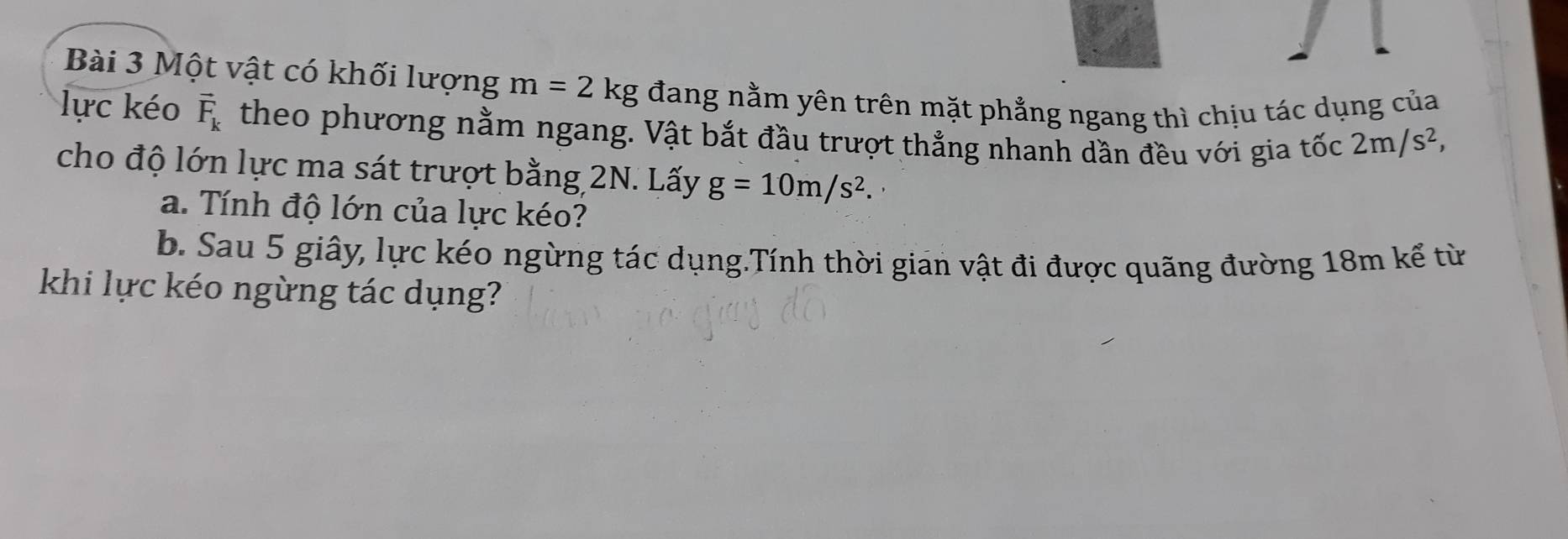 Một vật có khối lượng m=2kg đang nằm yên trên mặt phẳng ngang thì chịu tác dụng của 
lực kéo vector F_k theo phương nằm ngang. Vật bắt đầu trượt thẳng nhanh dần đều với gia tốc 2m/s^2, 
cho độ lớn lực ma sát trượt bằng 2N. Lấy g=10m/s^2. 
a. Tính độ lớn của lực kéo? 
b. Sau 5 giây, lực kéo ngừng tác dụng.Tính thời gian vật đi được quãng đường 18m kế từ 
khi lực kéo ngừng tác dụng?