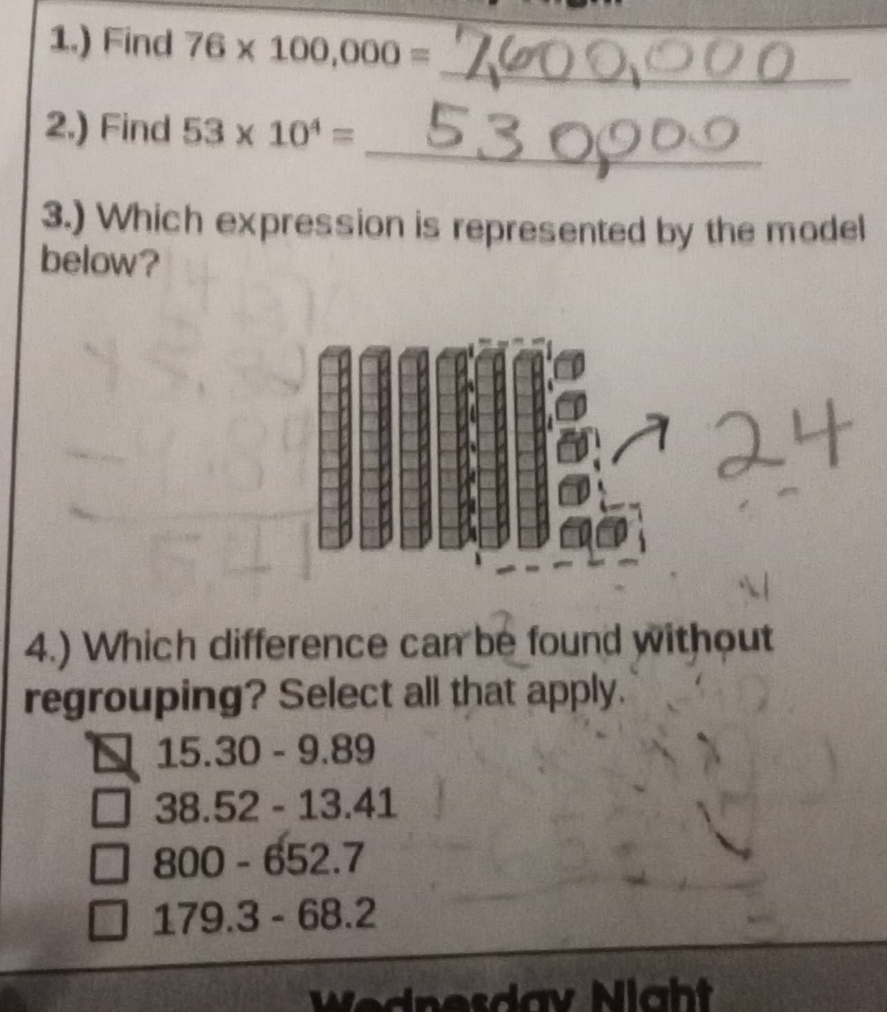 1.) Find 76* 100,000=
_
_
2.) Find 53* 10^4=
3.) Which expression is represented by the model
below?
4.) Which difference can be found without
regrouping? Select all that apply.
15.30-9.8 9
38.52-13.4 []
800-652.7
179.3-68.2
Wednesdav Night