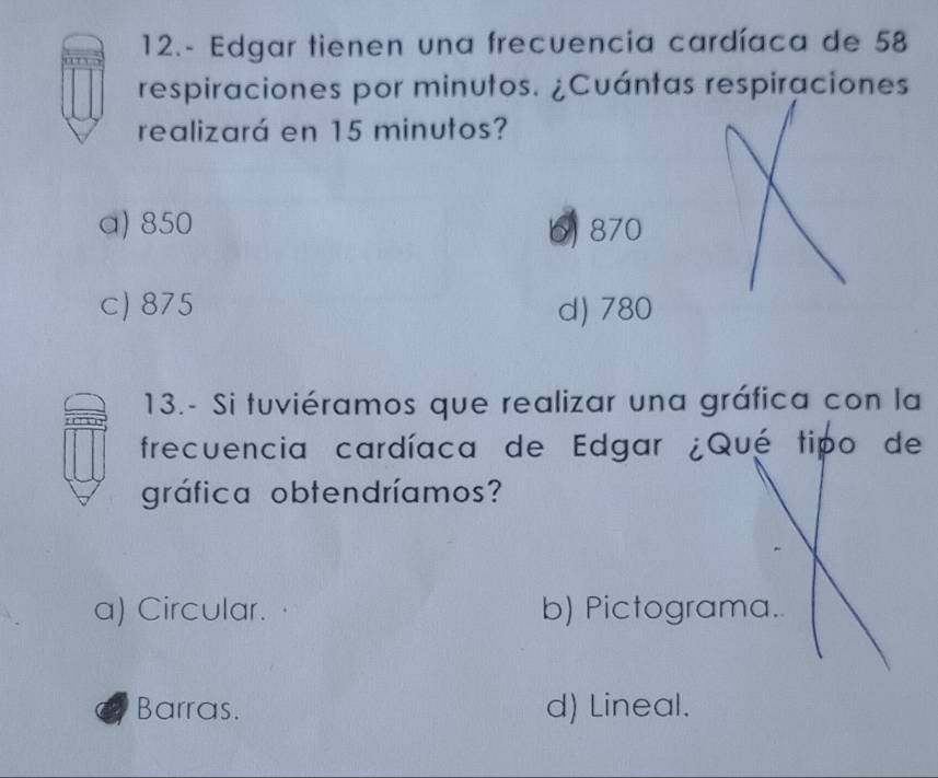 12.- Edgar tienen una frecuencia cardíaca de 58
respiraciones por minutos. ¿Cuántas respiraciones
realizará en 15 minutos?
a) 850 6) 870
c) 875 d) 780
13.- Si tuviéramos que realizar una gráfica con la
frecuencia cardíaca de Edgar ¿Qué tipo de
gráfica obtendríamos?
a) Circular. b) Pictograma.
Barras. d) Lineal.