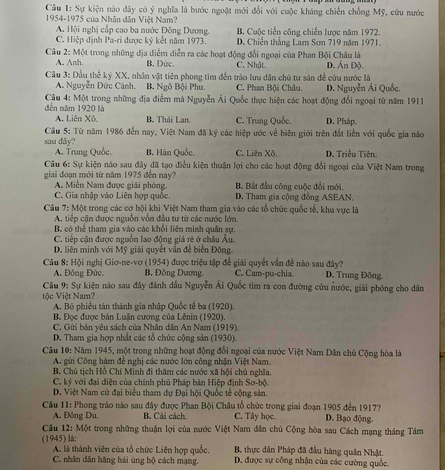 Sự kiện nào dây có ý nghĩa là bước ngoặt mới đối với cuộc kháng chiến chống Mỹ, cứu nước
1954-1975 của Nhân dân Việt Nam?
A. Hội nghị cấp cao ba nước Đông Dương. B. Cuộc tiến công chiến lược năm 1972.
C. Hiệp định Pa-ri được ký kết năm 1973. D. Chiến thắng Lam Sơn 719 năm 1971.
Câu 2: Một trong những dịa diểm diễn ra các hoạt động đối ngoại của Phan Bội Châu là
A. Anh. B. Dức. C. Nhật. D. Ấn Độ.
Câu 3: Đầu thế kỷ XX, nhân vật tiên phong tìm đến trào lưu dân chủ tư sản để cứu nước là
A. Nguyễn Đức Cảnh. B. Ngô Bội Phu. C. Phan Bội Châu. D. Nguyễn Ái Quốc.
Câu 4: Một trong những địa điểm mà Nguyễn Ái Quốc thực hiện các hoạt động đối ngoại từ năm 1911
đến năm 1920 là
A. Liên Xô. B. Thái Lan. C. Trung Quốc. D. Pháp.
Câu 5: Từ năm 1986 đến nay, Việt Nam đã ký các hiệp ước về biên giới trên đất liền với quốc gia nào
sau đây?
A. Trung Quốc. B. Hàn Quốc. C. Liên Xô. D. Triều Tiên.
Câu 6: Sự kiện nào sau đây đã tạo điều kiện thuận lợi cho các hoạt động đối ngoại của Việt Nam trong
giai đoạn mới từ năm 1975 đến nay?
A. Miền Nam được giải phóng. B. Bắt đầu công cuộc đổi mới.
C. Gia nhập vào Liên hợp quốc. D. Tham gia cộng đồng ASEAN.
Câu 7: Một trong các cơ hội khi Việt Nam tham gia vào các tổ chức quốc tế, khu vực là
A. tiếp cận được nguồn vốn đầu tư từ các nước lớn.
B. có thể tham gia vào các khối liên minh quân sự.
C. tiếp cận được nguồn lao động giá rẻ ở châu Âu.
D. liên minh với Mỹ giải quyết vấn đề biển Đông.
Câu 8: Hội nghị Giơ-ne-vơ (1954) được triệu tập để giải quyết vấn đề nào sau đây?
A. Đông Đức. B. Đông Dương. C. Cam-pu-chia. D. Trung Đông.
Câu 9: Sự kiện nào sau đây đánh dấu Nguyễn Ái Quốc tìm ra con đường cứu nước, giải phóng cho dân
tộc Việt Nam?
A. Bỏ phiếu tán thành gia nhập Quốc tế ba (1920).
B. Đọc được bản Luận cương của Lênin (1920).
C. Gửi bản yêu sách của Nhân dân An Nam (1919).
D. Tham gia hợp nhất các tổ chức cộng sản (1930).
Câu 10: Năm 1945, một trong những hoạt động đối ngoại của nước Việt Nam Dân chủ Cộng hòa là
A. gửi Công hàm đề nghị các nước lớn công nhận Việt Nam.
B. Chủ tịch Hồ Chí Minh đi thăm các nước xã hội chủ nghĩa.
C. ký với đại diện của chính phủ Pháp bản Hiệp định Sơ-bộ.
D. Việt Nam cử đại biểu tham dự Đại hội Quốc tế cộng sản.
Câu 11: Phong trào nào sau đây được Phan Bội Châu tổ chức trong giai đoạn 1905 đến 1917?
A. Đông Du. B. Cải cách. C. Tây học. D. Bạo động.
Câu 12: Một trong những thuận lợi của nước Việt Nam dân chủ Cộng hòa sau Cách mạng tháng Tám
(1945) là:
A. là thành viên của tổ chức Liên hợp quốc.  B. thực dân Pháp đã đầu hàng quân Nhật.
C. nhân dân hăng hái ủng hộ cách mạng.  D. được sự công nhận của các cường quốc.