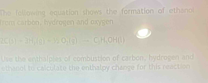 The following equation shows the formation of ethanol 
from carbon, hydrogen and oxygen
2C(s)-3H_2(g)+1/2O_2(g)to C_3H_5OH(l)
Use the enthalpies of combustion of carbon, hydrogen and 
ethanol to calculate the enthalpy change for this reaction