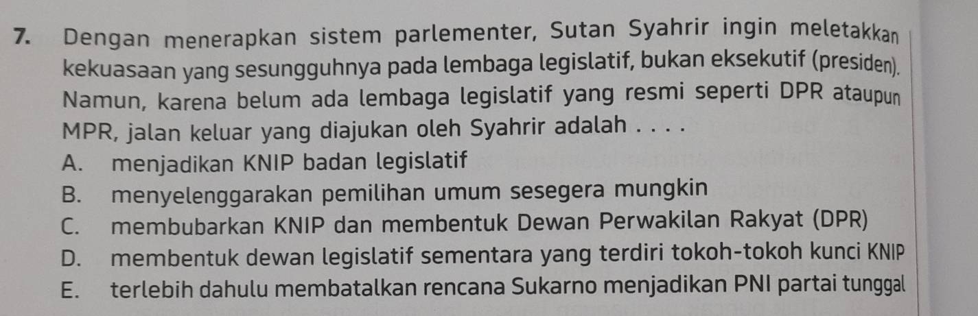 Dengan menerapkan sistem parlementer, Sutan Syahrir ingin meletakkan
kekuasaan yang sesungguhnya pada lembaga legislatif, bukan eksekutif (presiden).
Namun, karena belum ada lembaga legislatif yang resmi seperti DPR ataupun
MPR, jalan keluar yang diajukan oleh Syahrir adalah . . . .
A. menjadikan KNIP badan legislatif
B. menyelenggarakan pemilihan umum sesegera mungkin
C. membubarkan KNIP dan membentuk Dewan Perwakilan Rakyat (DPR)
D. membentuk dewan legislatif sementara yang terdiri tokoh-tokoh kunci KNIP
E. terlebih dahulu membatalkan rencana Sukarno menjadikan PNI partai tunggal