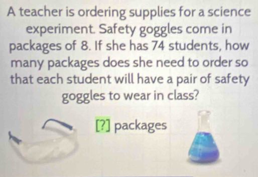 A teacher is ordering supplies for a science 
experiment. Safety goggles come in 
packages of 8. If she has 74 students, how 
many packages does she need to order so 
that each student will have a pair of safety 
goggles to wear in class? 
[?] packages