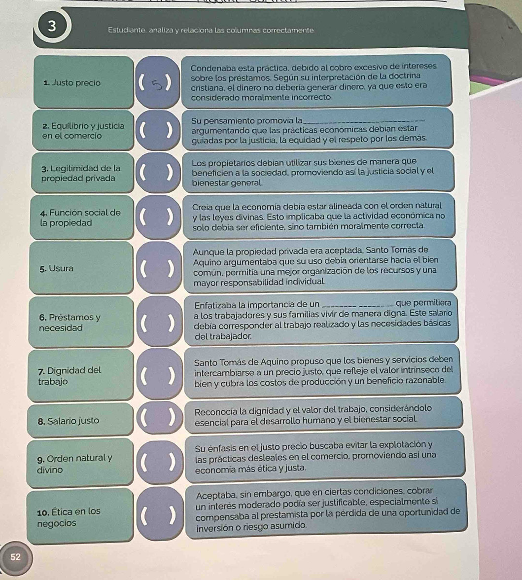 Estudiante, analiza y relaciona las columnas correctamente
Condenaba esta práctica, debido al cobro excesivo de intereses
sobre los préstamos. Según su interpretación de la doctrina
1. Justo precio () cristiana, el dinero no debería generar dinero, ya que esto era
considerado moralmente incorrecto
2. Equilibrio y justicia Su pensamiento promovía la_
en el comercio  ) argumentando que las prácticas económicas debían estar
guiadas por la justicia, la equidad y el respeto por los demás
3. Legitimidad de la Los propietarios debian utilizar sus bienes de manera que
propiedad privada  ) beneficien a la sociedad, promoviendo así la justicia social y el
bienestar general.
4. Función social de  Creia que la economía debia estar alineada con el orden natural
la propiedad  ) y las leyes divinas. Esto implicaba que la actividad económica no
solo debia ser eficiente, sino también moralmente correcta.
Aunque la propiedad privada era aceptada, Santo Tomás de
5. Usura  ) Aquino argumentaba que su uso debía orientarse hacia el bien
común, permitia una mejor organización de los recursos y una
mayor responsabilidad individual
Enfatizaba la importancia de un _que permitiera
6. Préstamos y  ) a los trabajadores y sus familias vivír de manera digna. Este salario
necesidad debía corresponder al trabajo realizado y las necesidades básicas
del trabajador.
Santo Tomás de Aquino propuso que los bienes y servicios deben
intercambiarse a un precio justo, que refleje el valor intrinseco del
7. Dignidad del  ) bien y cubra los costos de producción y un beneficio razonable.
trabajo
8. Salario justo  )  Reconocía la dignidad y el valor del trabajo, considerándolo
esencial para el desarrollo humano y el bienestar social.
Su énfasis en el justo precio buscaba evitar la explotación y
9. Orden natural y  ) las prácticas desleales en el comercio, promoviendo así una
divino economia más ética y justa.
Aceptaba, sin embargo, que en ciertas condiciones, cobrar
10. Ética en los  ) un interés moderado podia ser justificable, especialmente si
negocios compensaba al prestamista por la pérdida de una oportunidad de
inversión o riesgo asumido.
52