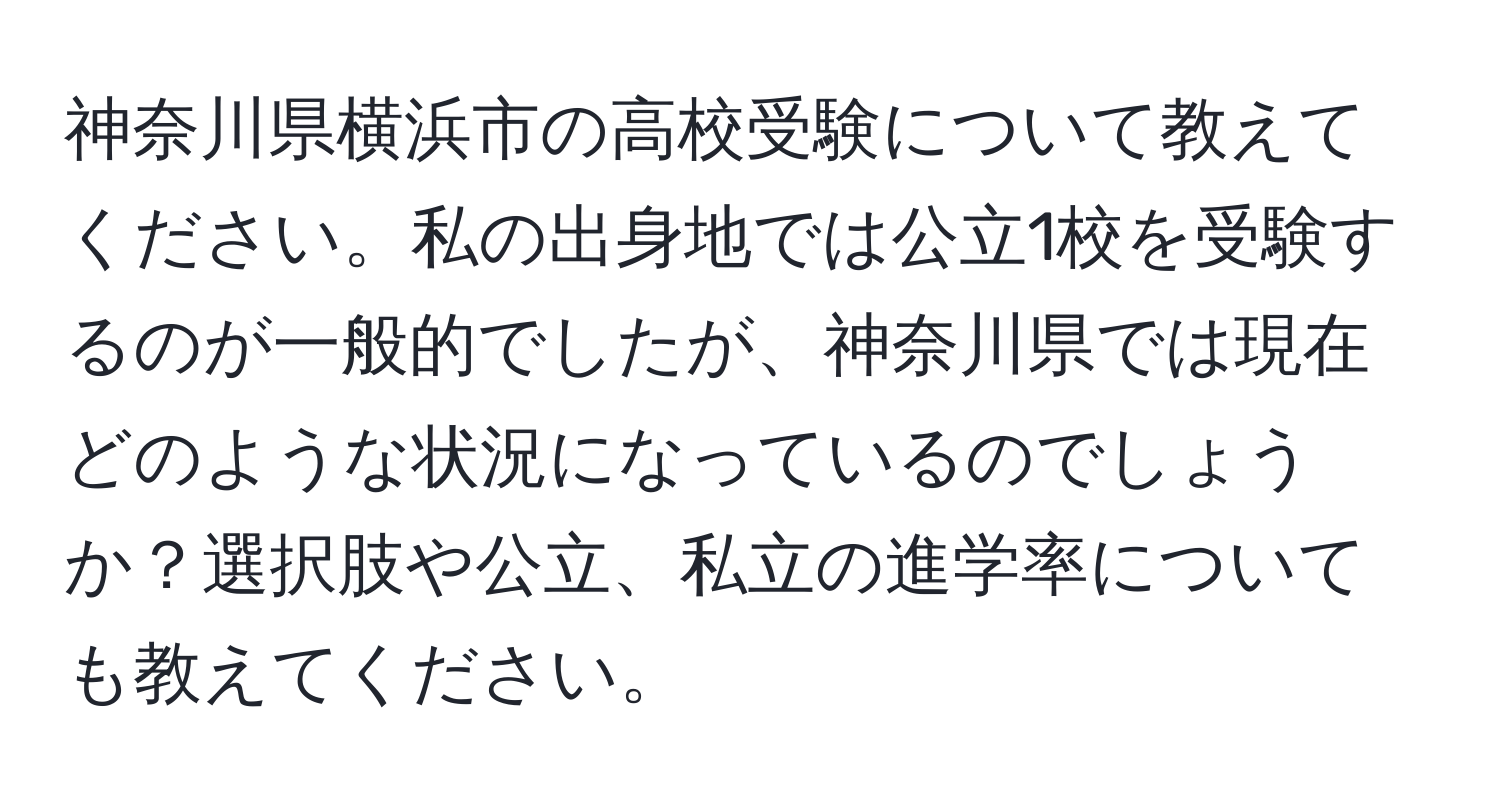 神奈川県横浜市の高校受験について教えてください。私の出身地では公立1校を受験するのが一般的でしたが、神奈川県では現在どのような状況になっているのでしょうか？選択肢や公立、私立の進学率についても教えてください。