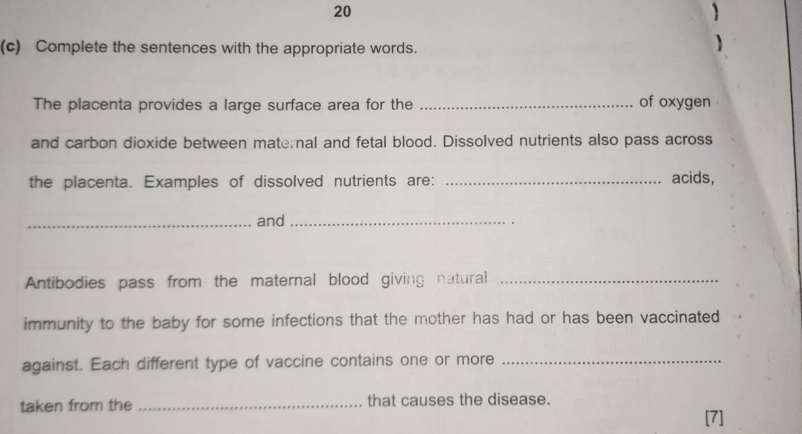 20 
(c) Complete the sentences with the appropriate words. 
The placenta provides a large surface area for the _of oxygen 
and carbon dioxide between mate nal and fetal blood. Dissolved nutrients also pass across 
the placenta. Examples of dissolved nutrients are:_ 
acids, 
_and_ 
Antibodies pass from the maternal blood giving natural_ 
immunity to the baby for some infections that the mother has had or has been vaccinated 
against. Each different type of vaccine contains one or more_ 
taken from the _that causes the disease. 
[7]