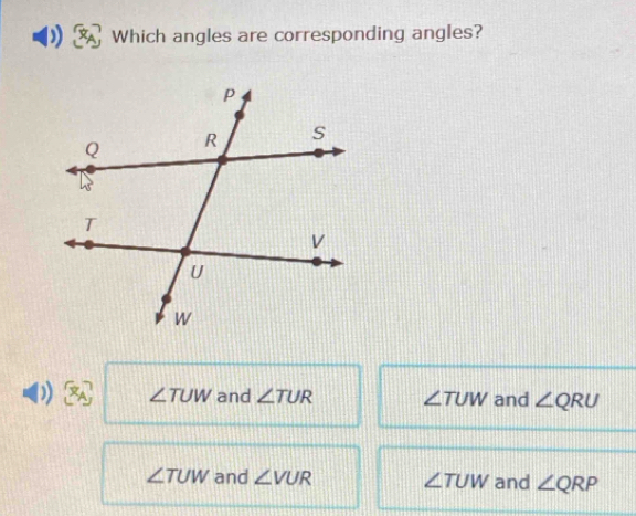 ) Which angles are corresponding angles?
) ∠ TUW and ∠ TUR ∠ TUW and ∠ QRU
∠ TUW and ∠ VUR ∠ TUW and ∠ QRP