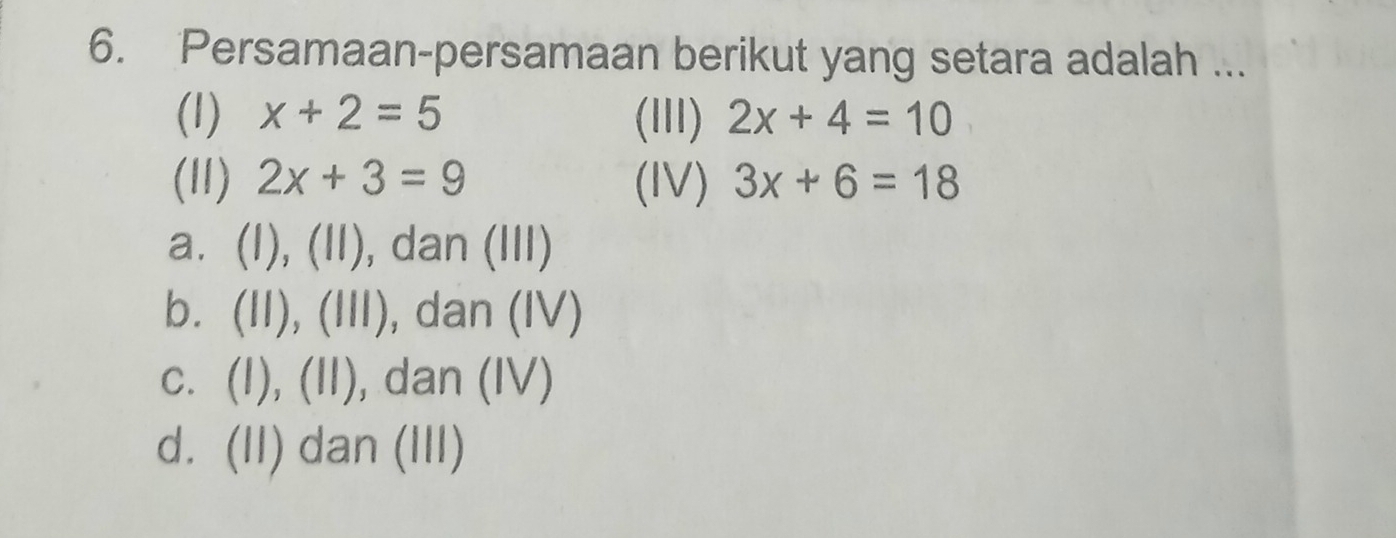 Persamaan-persamaan berikut yang setara adalah ...
(1) x+2=5 (III) 2x+4=10
(11) 2x+3=9 (IV) 3x+6=18
a. (I), (II), dan (III)
b. (II), (III), dan (IV)
c. (I), (II), dan (IV)
d. (II) dan (III)