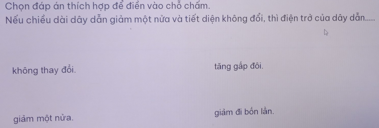 Chọn đáp án thích hợp để điền vào chỗ chấm.
Nếu chiều dài dây dẫn giảm một nửa và tiết diện không đổi, thì điện trở của dây dẫn......
không thay đổi. tăng gắp đôi.
giảm một nửa. giảm đi bốn lần.