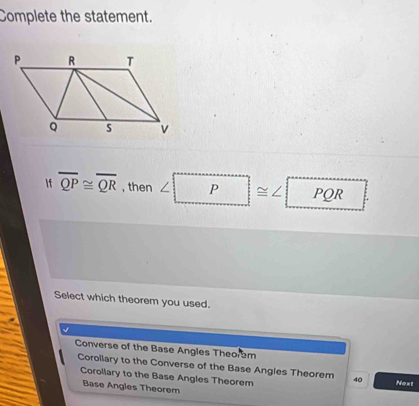 Complete the statement.
If overline QP≌ overline QR , then ∠ P ≌ ∠ PQR
Select which theorem you used.
Converse of the Base Angles Theorem
Corollary to the Converse of the Base Angles Theorem 40 Next
Corollary to the Base Angles Theorem
Base Angles Theorem