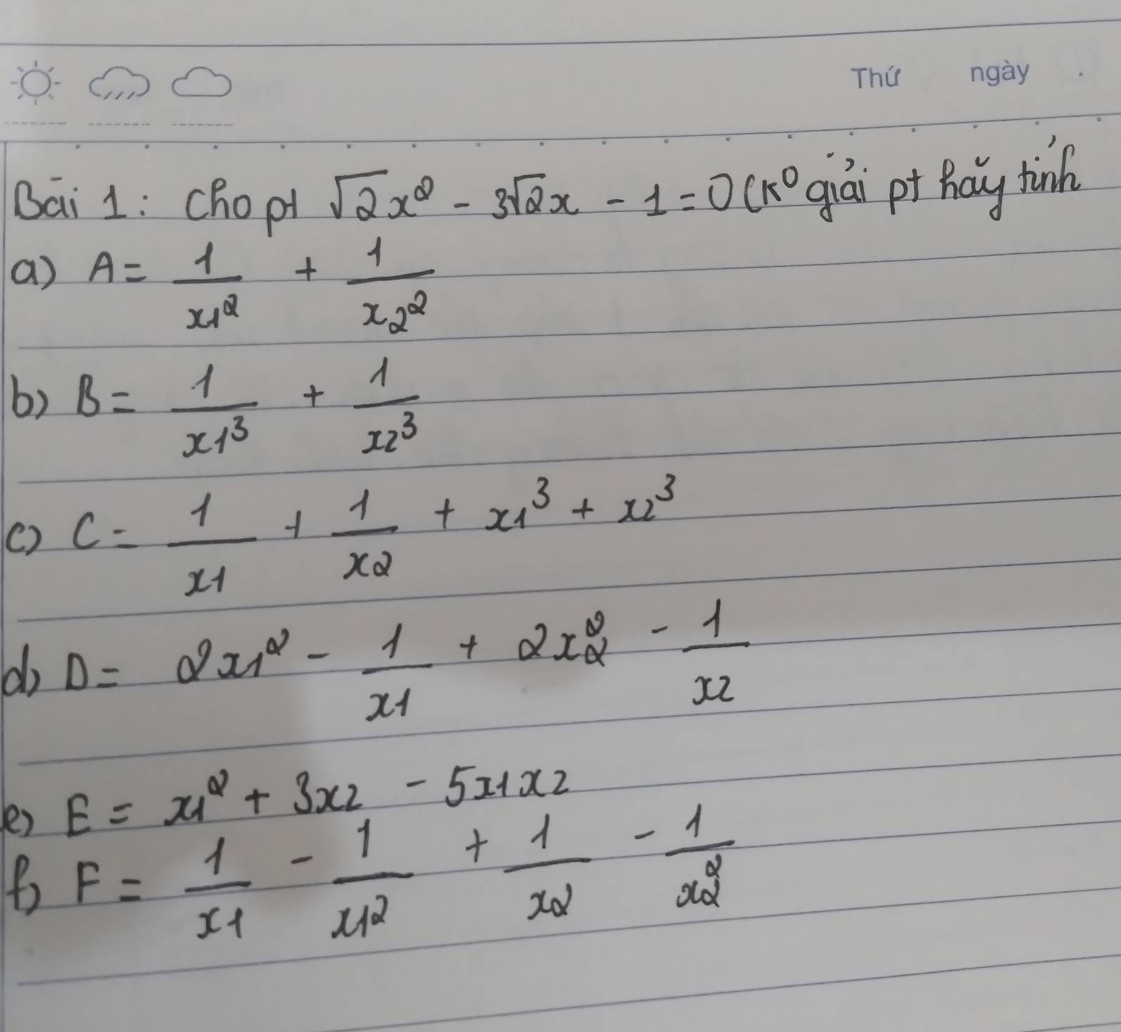 Bai 1: chopt
sqrt(2)x^2-3sqrt(2)x-1=0(k^0 giài pt Ráy tinch 
a) A=frac 1x^2_1+frac 1x^2_2
6) B= 1/x1^3 + 1/x2^3 
() C=frac 1x_1+frac 1x_2+x^3_1+x^3_2
do Delta =2x_1^(2-frac 1)x_1+2x_2^(2-frac 1)x_2
e) E=x_1^(2+3x_2)-5x_1x_2
F=frac 1x_1-frac 1(x_1)^2+frac 1x_2-frac 1(x_2)^2