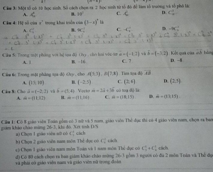 k1
(n-k)!
(n-x)
Cầu 3: Một tổ có 10 học sinh. Số cách chọn ra 2 học sinh tử tổ đó để làm tổ trưởng và tổ phố là:
A. A_(10)^8 B. 10^2 C. A_(10)^2 D. C_(10)^2
Cầu 4: Hệ số của x^7 trong khai triển cia(3-x)^circ  là
A. C_9^(1 B. 9C_9^7 C. -C_9^7 D. -9C_3^2
Câu 5: Trong mặt pháng với hệ tọa độ Oxy , cho hai véc-tơ overline a)=(-1,2) vá vector b=(-3,2) Kết quả của overline aoverline b bāng
A. 1 B. −16 C. 7 D. -8
Cầu 6: Trong mặt phăng tọa độ Oxy , cho A(5;3),B(7;8) Tim tọa độ overline AB
A. (15;10) B. (-2;5) C. (2;6) D. (2,5)
Cầu 8: Cho vector a=(-2;2) và vector b=(5;4) Vecto vector m=2vector a+3vector b có toạ độ là:
A. m=(11,12) B. overline m=(11,16) C. overline m=(18:15) D. vector m=(13;15).
Cầu 1: Có 8 giáo viên Toán gồm có 3 nữ và 5 nam, giáo viên Thể dục thì có 4 giáo viên nam, chọn ra ban
giám khảo chào mừng 26-3, khi đô. Xét tính Đ/S
a) Chọn 1 giáo viên nữ có C_3^1 cách
b) Chọn 2 giáo viên nam môn Thể dục có C_4^1 cách
c) Chọn 1 giáo viên nam môn Toán và 1 nam môn The dục có C_5^1+C_4^1 cách
d) Có 80 cách chọn ra ban giám khảo chảo mừng 26-3 gồm 3 người có đù 2 môn Toán và Thể dự
và phái có giáo viên nam và giáo viên nữ trong đoàn