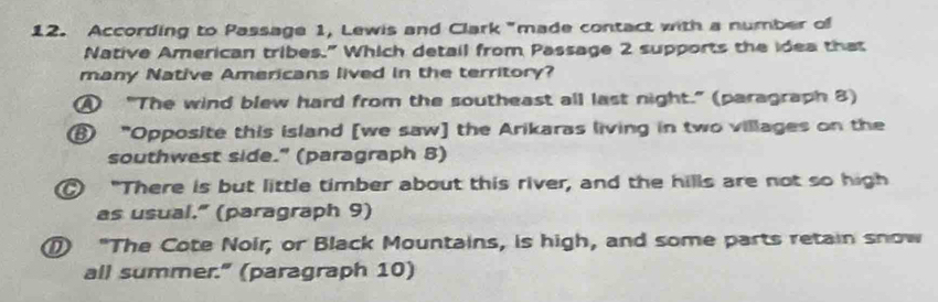 According to Passage 1, Lewis and Clark "made contact with a number of
Native American tribes." Which detail from Passage 2 supports the idea that
many Native Americans lived in the territory?
④ "The wind blew hard from the southeast all last night." (paragraph 8)
⑧ "Opposite this island [we saw] the Arikaras living in two villages on the
southwest side." (paragraph 8)
"There is but little timber about this river, and the hills are not so high
as usual.” (paragraph 9)
"The Cote Noir; or Black Mountains, is high, and some parts retain snow
all summer." (paragraph 10)