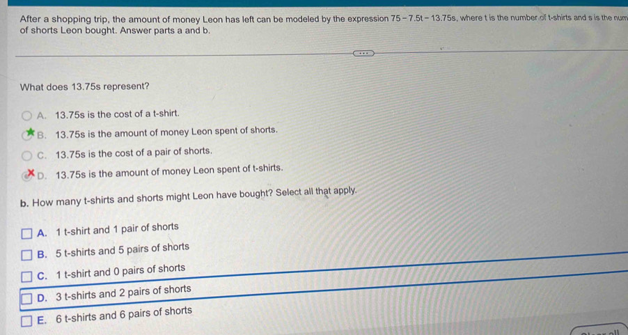 After a shopping trip, the amount of money Leon has left can be modeled by the expression 75-7.5t-13.75s. where t is the number of t-shirts and s is the num
of shorts Leon bought. Answer parts a and b.
What does 13.75s represent?
A. 13.75s is the cost of a t-shirt.
B. 13.75s is the amount of money Leon spent of shorts.
C. 13.75s is the cost of a pair of shorts.
D. 13.75s is the amount of money Leon spent of t-shirts.
b. How many t-shirts and shorts might Leon have bought? Select all that apply.
A. 1 t-shirt and 1 pair of shorts
B. 5 t-shirts and 5 pairs of shorts
C. 1 t-shirt and 0 pairs of shorts
D. 3 t-shirts and 2 pairs of shorts
E. 6 t-shirts and 6 pairs of shorts