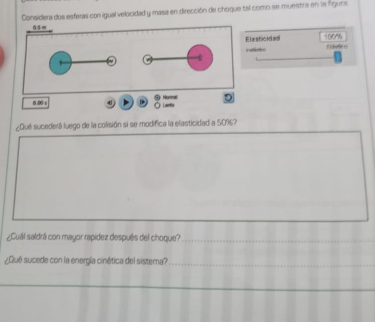 Considera dos esferas con igual velocidad y masa en dirección de choque tal como se muestra en la figura
0.5 m
Elasticidad 100%
Inetassoo Elástico
4
Normal D
0.00 s ] Lanto 
¿Qué sucederá luego de la colisión si se modifica la elasticidad a 50%? 
¿Cuál saldrá con mayor rapidez después del choque?_ 
¿Qué sucede con la energía cinética del sistema?_ 
_