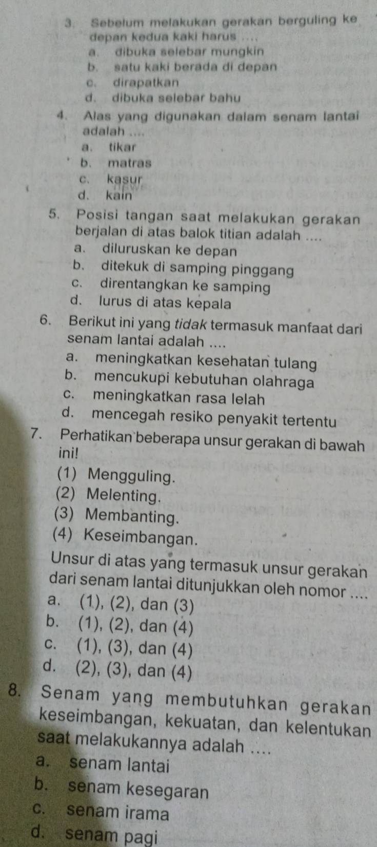 Sebelum melakukan gerakan berguling ke
depan kedua kaki harus ....
a. dibuka selebar mungkin
b. satu kaki berada di depan
c. dirapatkan
d. dibuka selebar bahu
4. Alas yang digunakan dalam senam lantai
adalah ....
a. tikar
b. matras
c. kasur
d. kain
5. Posisi tangan saat melakukan gerakan
berjalan di atas balok titian adalah ....
a. diluruskan ke depan
b. ditekuk di samping pinggang
c. direntangkan ke samping
d. lurus di atas kepala
6. Berikut ini yang tidak termasuk manfaat dari
senam lantai adalah ....
a. meningkatkan kesehatan tulang
b. mencukupi kebutuhan olahraga
c. meningkatkan rasa lelah
d. mencegah resiko penyakit tertentu
7. Perhatikan beberapa unsur gerakan di bawah
ini!
(1) Mengguling.
(2) Melenting.
(3) Membanting.
(4) Keseimbangan.
Unsur di atas yang termasuk unsur gerakan
dari senam lantai ditunjukkan oleh nomor ....
a. (1), (2), dan (3)
b. (1), (2), dan (4)
c. (1), (3), dan (4)
d. (2), (3), dan (4)
8. Senam yang membutuhkan gerakan
keseimbangan, kekuatan, dan kelentukan
saat melakukannya adalah ....
a. senam lantai
b. senam kesegaran
c. senam irama
d. senam pagi