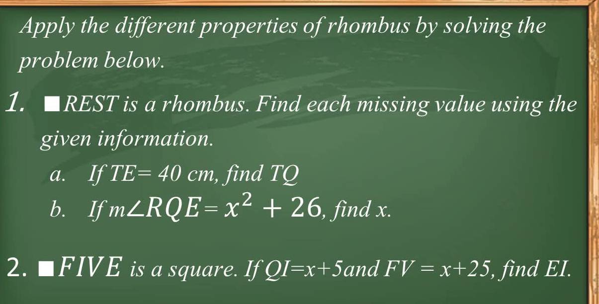 Apply the different properties of rhombus by solving the 
problem below. 
1. □ REST is a rhombus. Find each missing value using the 
given information. 
a. If TE=40cm , find TQ
b. If m∠ RQE=x^2+26 , find x. 
2. □ FIVE is a square. If QI=x+5 and FV=x+25 , find EI.