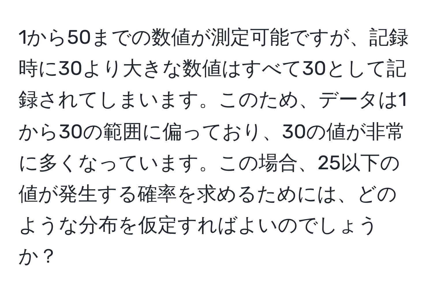 1から50までの数値が測定可能ですが、記録時に30より大きな数値はすべて30として記録されてしまいます。このため、データは1から30の範囲に偏っており、30の値が非常に多くなっています。この場合、25以下の値が発生する確率を求めるためには、どのような分布を仮定すればよいのでしょうか？