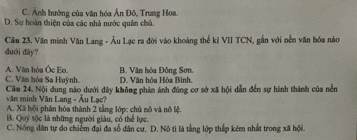 C. Ảnh hưởng của văn hóa Ấn Đô, Trung Hoa.
D. Sự hoàn thiện của các nhà nước quân chủ.
Câu 23. Văn minh Văn Lang - Âu Lạc ra đời vào khoảng thế kỉ VII TCN, gắn với nền văn hóa nào
dưới đây?
A. Văn hỏa Óc Eo. B. Văn hóa Đông Sơn.
C. Văn hóa Sa Huỳnh. D. Văn hóa Hòa Bình.
Câu 24. Nội dung nào dưới đây không phản ánh đúng cơ sở xã hội dẫn đến sự hình thành của nền
văn minh Văn Lang - Âu Lạc?
A. Xã hội phân hóa thành 2 tầng lớp: chủ nô và nô lệ.
B. Quý tộc là những người giàu, có thể lực.
C. Nông dân tự do chiếm đại đa số dân cư. D. Nô tì là tầng lớp thấp kém nhất trong xã hội.