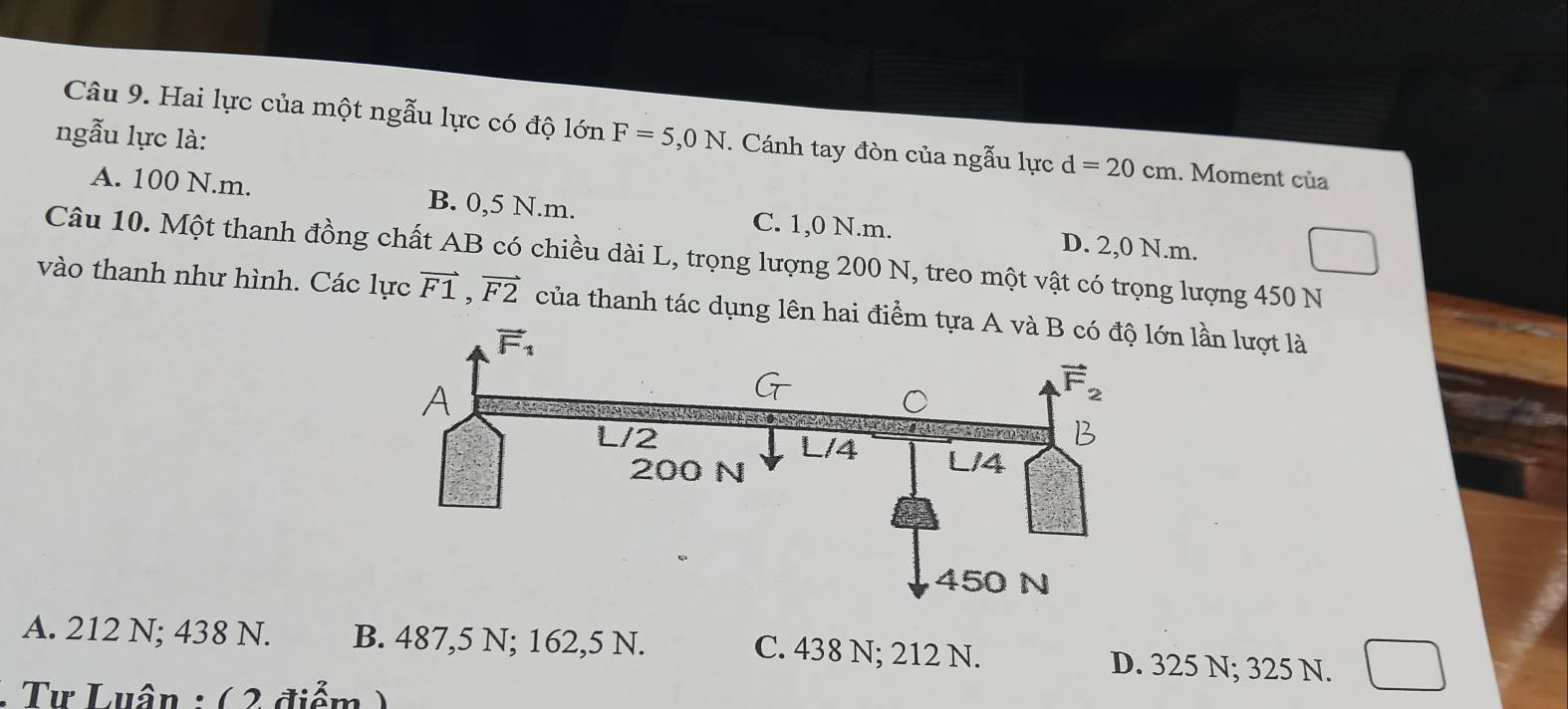 Hai lực của một ngẫu lực có độ lớn
ngẫu lực là: F=5,0N.  Cánh tay đòn của ngẫu lực d=20cm.. Moment của
A. 100 N.m. B. 0,5 N.m. C. 1,0 N.m. D. 2,0 N.m.
Câu 10. Một thanh đồng chất AB có chiều dài L, trọng lượng 200 N, treo một vật có trọng lượng 450 N
vào thanh như hình. Các lực vector F1,vector F2 của thanh tác dụng lên hai điểm tn lần lượt là
A. 212 N; 438 N. B. 487,5 N; 162,5 N. C. 438 N; 212 N. D. 325 N; 325 N.
: Tư Luân : (  2 điểm )