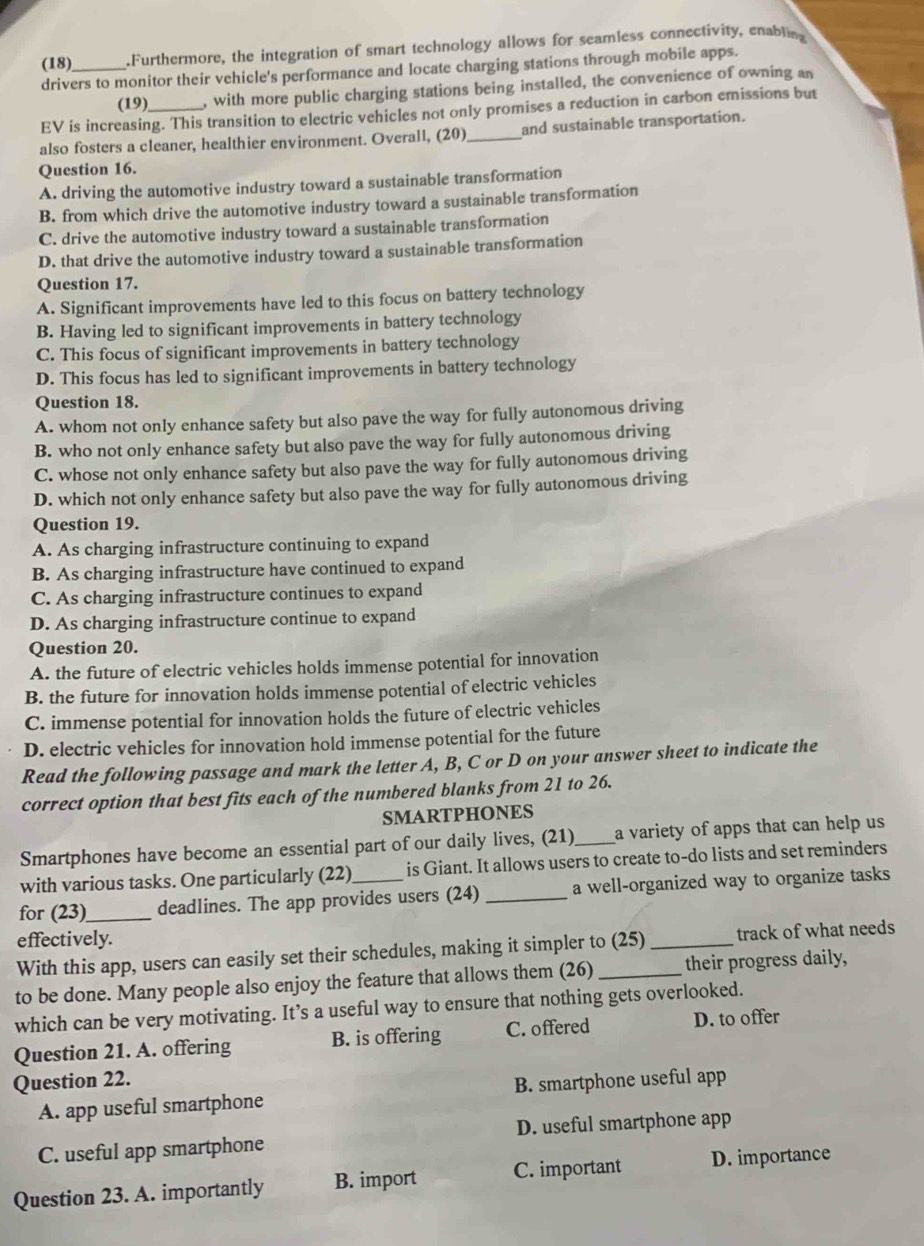 (18) .Furthermore, the integration of smart technology allows for seamless connectivity, enabling
drivers to monitor their vehicle's performance and locate charging stations through mobile apps.
(19) , with more public charging stations being installed, the convenience of owning an
EV is increasing. This transition to electric vehicles not only promises a reduction in carbon emissions but
also fosters a cleaner, healthier environment. Overall, (20)_ and sustainable transportation.
Question 16.
A. driving the automotive industry toward a sustainable transformation
B. from which drive the automotive industry toward a sustainable transformation
C. drive the automotive industry toward a sustainable transformation
D. that drive the automotive industry toward a sustainable transformation
Question 17.
A. Significant improvements have led to this focus on battery technology
B. Having led to significant improvements in battery technology
C. This focus of significant improvements in battery technology
D. This focus has led to significant improvements in battery technology
Question 18.
A. whom not only enhance safety but also pave the way for fully autonomous driving
B. who not only enhance safety but also pave the way for fully autonomous driving
C. whose not only enhance safety but also pave the way for fully autonomous driving
D. which not only enhance safety but also pave the way for fully autonomous driving
Question 19.
A. As charging infrastructure continuing to expand
B. As charging infrastructure have continued to expand
C. As charging infrastructure continues to expand
D. As charging infrastructure continue to expand
Question 20.
A. the future of electric vehicles holds immense potential for innovation
B. the future for innovation holds immense potential of electric vehicles
C. immense potential for innovation holds the future of electric vehicles
D. electric vehicles for innovation hold immense potential for the future
Read the following passage and mark the letter A, B, C or D on your answer sheet to indicate the
correct option that best fits each of the numbered blanks from 21 to 26.
SMARTPHONES
Smartphones have become an essential part of our daily lives, (21) _a variety of apps that can help us 
with various tasks. One particularly (22) is Giant. It allows users to create to-do lists and set reminders
for (23)_ deadlines. The app provides users (24) _a well-organized way to organize tasks
effectively.
With this app, users can easily set their schedules, making it simpler to (25)_ track of what needs
to be done. Many people also enjoy the feature that allows them (26)_ their progress daily,
which can be very motivating. It’s a useful way to ensure that nothing gets overlooked.
Question 21. A. offering B. is offering C. offered D. to offer
Question 22.
A. app useful smartphone B. smartphone useful app
C. useful app smartphone D. useful smartphone app
Question 23. A. importantly B. import C. important D. importance