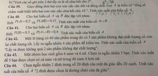 "Tích các số ghi trên 2 thẻ lấy ra là số chia hết cho 3". 
Câu 39. Gieo đồng thời hai con xúc xắc cân đối và đồng chất. Gọi 4 là biến cố "tổng số 
chẩm xuất hiện trên hai con xúc xắc chia hết cho 10 ''. Tính xác suất của biến cố A 
Câu 40. Cho hai biến cố Á và B độc lập với nhau. 
Biết P(A)=0,5 và P(AB)=0,15. Tính xác suất của biến cố A∪ B. 
Câu 41. Cho hai biến cố Á và B độc lập với nhau. 
Biết P(B)=0,3 và P(A∪ B)=0,6. Tính xác suất của biến cố A. 
Câu 42. Một lô hàng có 40 sản phẩm trong đó có 5 sản phẩm không đạt chất lượng số còn 
lại chất lượng tốt. Lấy ra ngẫu nhiên 4 sản phẩm đề kiểm tra. Tính xác suất của biến cố A 
"Lấy ra được không quá 2 sản phẩm không đạt chất lượng". 
Câu 43. Một nhóm học sinh gồm 6 nam và 6 nữ. Chọn ra ngẫu nhiên 5 bạn. Tính xác suất 
để 5 bạn được chọn có cả nam và nữ trong đó nam ít hơn nữ. 
Câu 44. Chọn ngẫu nhiên 2 đỉnh trong số 20 đỉnh của một đa giác đều 20 cạnh. Tính xác 
suất của biến cố A''2 đinh được chọn là đường chéo của đa giác".