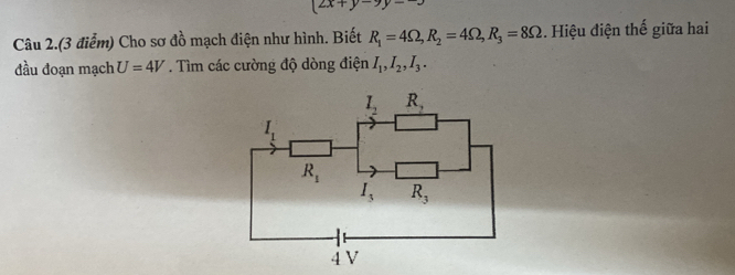 2x+y-9y=-3
Câu 2.(3 điểm) Cho sơ đồ mạch điện như hình. Biết R_1=4Omega , R_2=4Omega , R_3=8Omega. Hiệu điện thế giữa hai 
đầu đoạn mạch U=4V. Tìm các cường độ dòng điện I_1, I_2, I_3.
I_2 R_2
I_1
R_1
I_3 R_3
4V