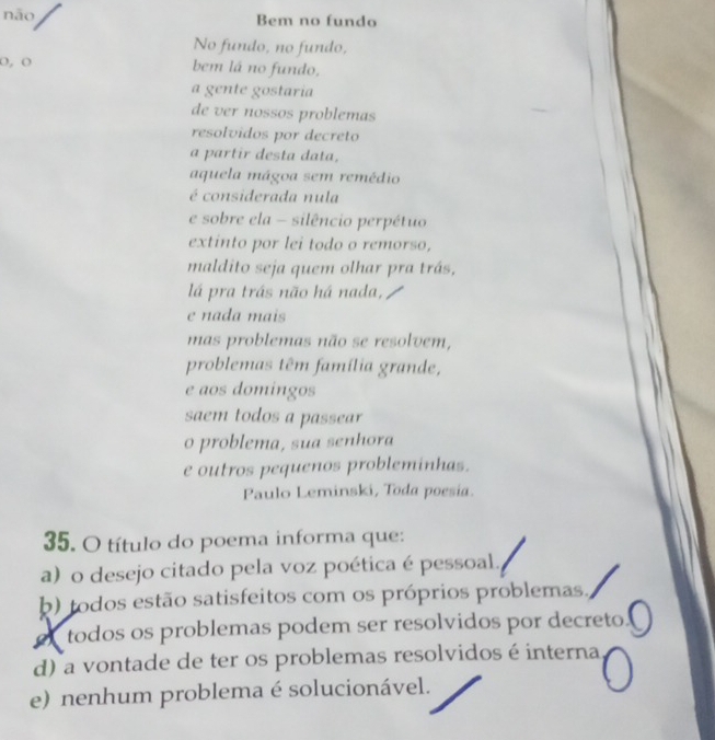 não Bem no fundo
No fundo, no fundo,
o, ( bem lá no fundo,
a gente gostaría
de ver nossøs problemas
resolvidos por decreto
a partir desta data,
aquela mágoa sem remédio
é considerada nula
e sobre ela - silêncio perpétuo
extinto por lei todo o remorso,
maldito seja quem olhar pra trás,
lá pra trás não há nada,
e nada mais
mas problemas não se resolvem,
problemas têm família grande,
e aos domingos
saem todos a passear
o problema, sua senhora
e outros pequenos probleminhas.
Paulo Leminski, Toda poesia.
5. O título do poema informa que:
a) o desejo citado pela voz poética é pessoal.
b) todos estão satisfeitos com os próprios problemas.
todos os problemas podem ser resolvidos por decreto.
d) a vontade de ter os problemas resolvidos é interna
e) nenhum problema é solucionável.