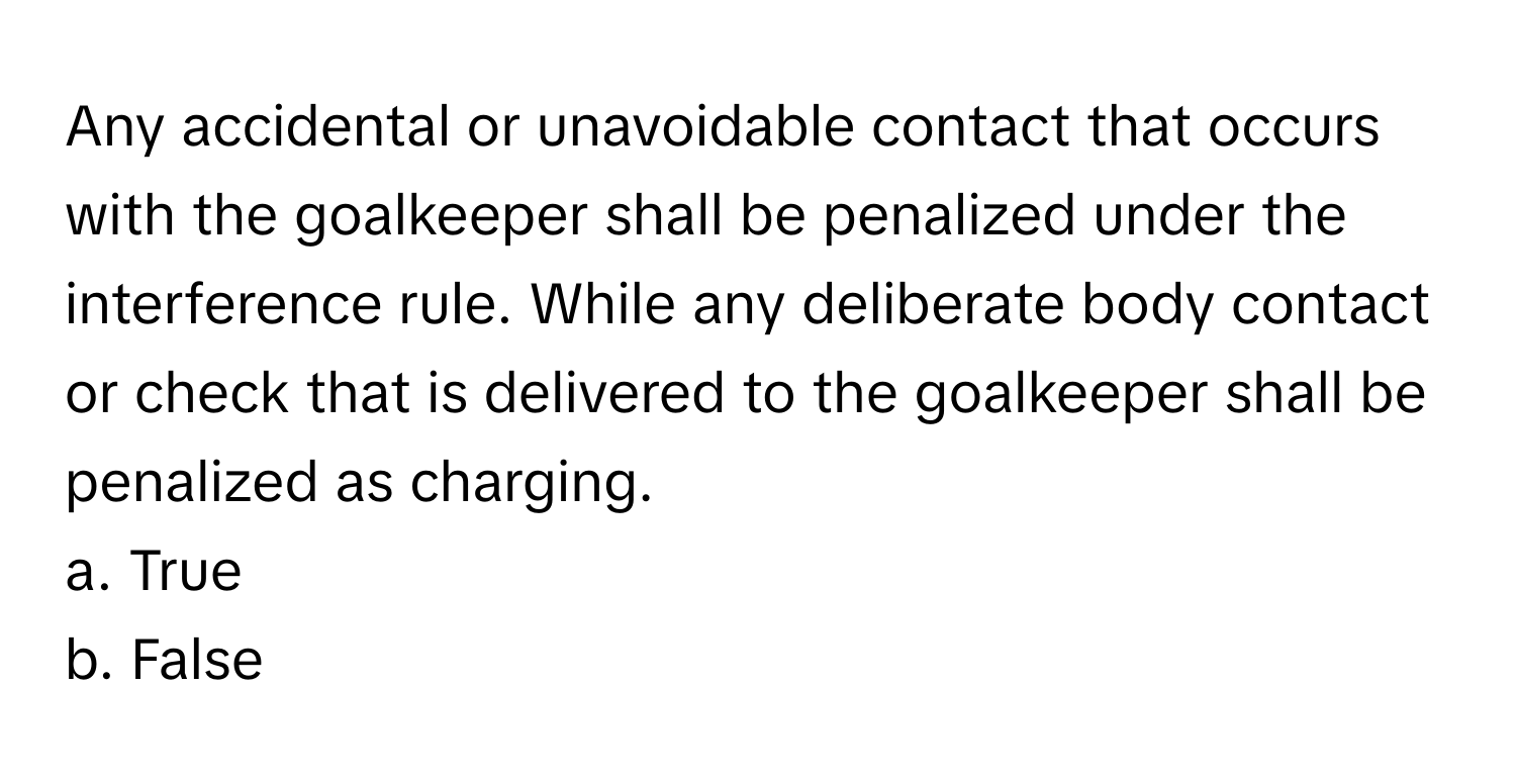 Any accidental or unavoidable contact that occurs with the goalkeeper shall be penalized under the interference rule. While any deliberate body contact or check that is delivered to the goalkeeper shall be penalized as charging.

a. True 
b. False