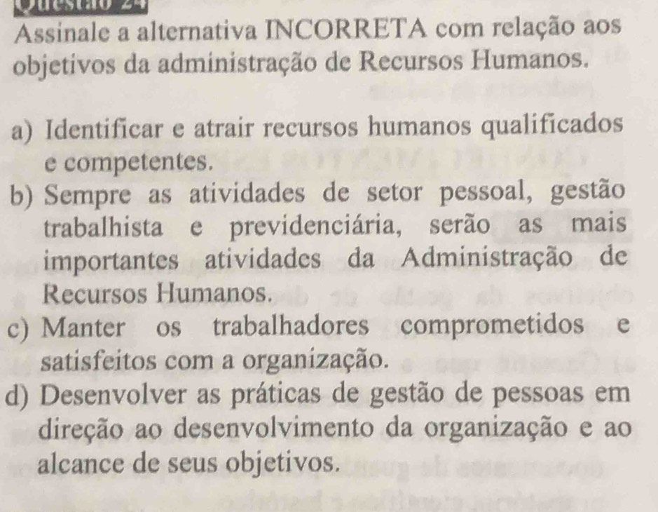 Assinale a alternativa INCORRETA com relação aos
objetivos da administração de Recursos Humanos.
a) Identificar e atrair recursos humanos qualificados
e competentes.
b) Sempre as atividades de setor pessoal, gestão
trabalhista e previdenciária, serão as mais
importantes atividades da Administração de
Recursos Humanos.
c) Manter os trabalhadores comprometidos e
satisfeitos com a organização.
d) Desenvolver as práticas de gestão de pessoas em
direção ao desenvolvimento da organização e ao
alcance de seus objetivos.