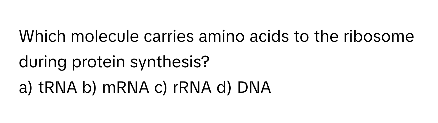 Which molecule carries amino acids to the ribosome during protein synthesis?

a) tRNA b) mRNA c) rRNA d) DNA