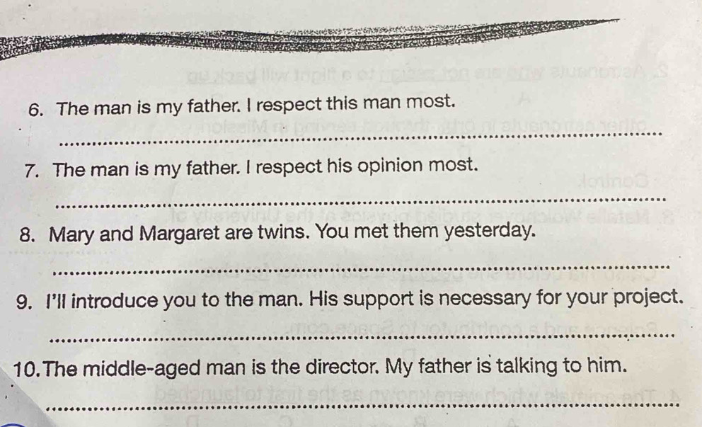 The man is my father. I respect this man most. 
_ 
7. The man is my father. I respect his opinion most. 
_ 
8. Mary and Margaret are twins. You met them yesterday. 
_ 
9. I'll introduce you to the man. His support is necessary for your project. 
_ 
10. The middle-aged man is the director. My father is talking to him. 
_