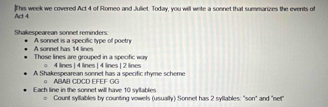 This week we covered Act 4 of Romeo and Juliet. Today, you will write a sonnet that summarizes the events of 
Act 4 
Shakespearean sonnet reminders: 
A sonnet is a specific type of poetry 
A sonnet has 14 lines 
Those lines are grouped in a specific way
4 lines | 4 lines | 4 lines | 2 lines 
A Shakespearean sonnet has a specific rhyme scheme 
。 ABAB CDCD EFEF GG 
Each line in the sonnet will have 10 syllables 
Count syllables by counting vowels (usually) Sonnet has 2 syllables: “son” and “net"