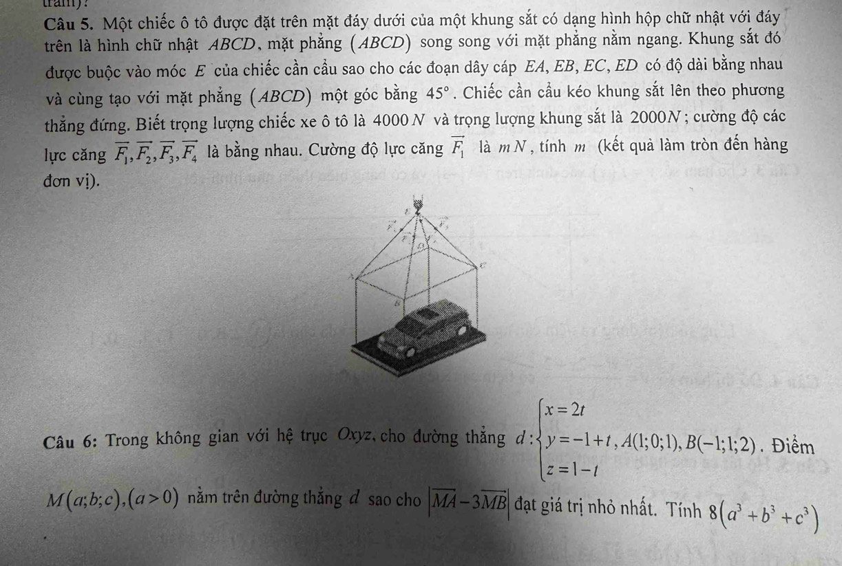 tramy? 
Câu 5. Một chiếc ô tô được đặt trên mặt đáy dưới của một khung sắt có dạng hình hộp chữ nhật với đáy 
trên là hình chữ nhật ABCD, mặt phẳng (ABCD) song song với mặt phẳng nằm ngang. Khung sắt đó 
được buộc vào móc E của chiếc cần cầu sao cho các đoạn dây cáp EA, EB, EC, ED có độ dài bằng nhau 
và cùng tạo với mặt phẳng (ABCD) một góc bằng 45°. Chiếc cần cầu kéo khung sắt lên theo phương 
thẳng đứng. Biết trọng lượng chiếc xe ô tô là 4000 N và trọng lượng khung sắt là 2000N; cường độ các 
lực căng vector F_1, vector F_2, vector F_3, vector F_4 là bằng nhau. Cường độ lực căng vector F_1 là m N , tính m (kết quả làm tròn đến hàng 
đơn vị).
overline F vector v_3
C 
A 
B 
Câu 6: Trong không gian với hệ trục Oxyz cho đường thẳng d: d:beginarrayl x=2t y=-1+t,A(1;0;1),B(-1;1;2) z=1-tendarray.. Điểm
M(a;b;c),(a>0) nằm trên đường thẳng đ sao cho |vector MA-3vector MB| đạt giá trị nhỏ nhất. Tính 8(a^3+b^3+c^3)