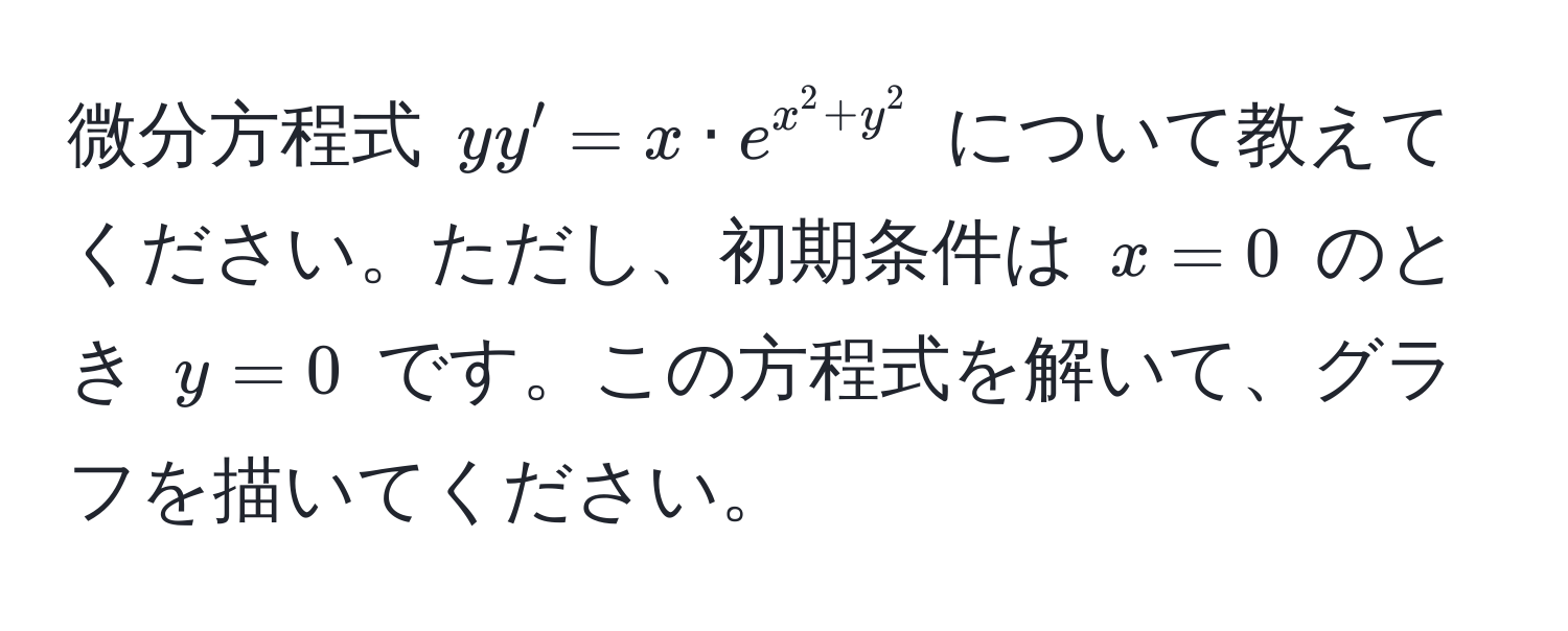 微分方程式 $yy' = x · e^(x^2 + y^2)$ について教えてください。ただし、初期条件は $x=0$ のとき $y=0$ です。この方程式を解いて、グラフを描いてください。