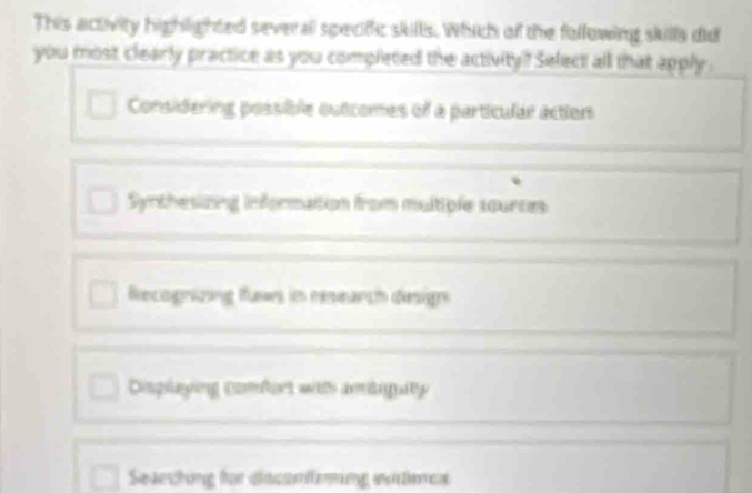 This activity highlighted several specific skills. Which of the following skills did
you most clearly practice as you completed the activity? Select all that apply .
Considering possible outcomes of a particular action
Synthesizng information from multiple sources
Recognizing fluws in research design
Displaying comfort with amiigaty 
Seechng für dsssnfering witees