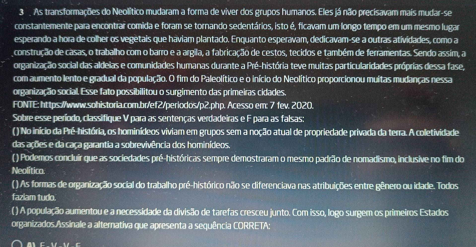 As transformações do Neolítico mudaram a forma de viver dos grupos humanos. Eles já não precisavam mais mudar-se
constantemente para encontrar comida e foram se tornando sedentários, isto é, ficavam um longo tempo em um mesmo lugar
esperando a hora de colher os vegetais que haviam plantado. Enquanto esperavam, dedicavam-se a outras atividades, como a
construção de casas, o trabalho com o barro e a argila, a fabricação de cestos, tecidos e também de ferramentas. Sendo assim, a
organização social das aldeias e comunidades humanas durante a Pré-história teve muitas particularidades próprias dessa fase,
com aumento lento e gradual da população. O fim do Paleolítico e o início do Neolítico proporcionou muitas mudanças nessa
organização social. Esse fato possibilitou o surgimento das primeiras cidades.
FONTE: https://www.sohistoria.com.br/ef2/periodos/p2.php. Acesso em: 7 fev. 2020.
Sobre esse período, classifique V para as sentenças verdadeiras e F para as falsas:
() No início da Pré-história, os hominídeos viviam em grupos sem a noção atual de propriedade privada da terra. A coletividade
das ações e da caça garantia a sobrevivência dos hominídeos.
( ) Podemos concluir que as sociedades pré-históricas sempre demostraram o mesmo padrão de nomadismo, inclusive no fim do
Neolítico.
( ) As formas de organização social do trabalho pré-histórico não se diferenciava nas atribuições entre gênero ou idade. Todos
faziam tudo.
( ) A população aumentou e a necessidade da divisão de tarefas cresceu junto. Com isso, logo surgem os primeiros Estados
organizados.Assinale a alternativa que apresenta a sequência CORRETA:
A E-1/∠ EM-E