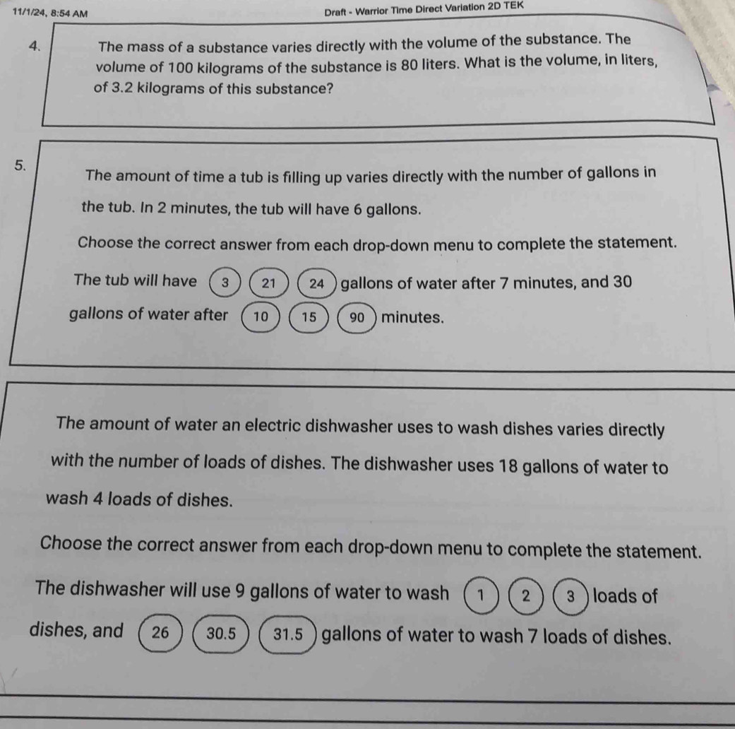 11/1/24, 8:54 AM
Draft - Warrior Time Direct Variation 2D TEK
4. The mass of a substance varies directly with the volume of the substance. The
volume of 100 kilograms of the substance is 80 liters. What is the volume, in liters,
of 3.2 kilograms of this substance?
5. The amount of time a tub is filling up varies directly with the number of gallons in
the tub. In 2 minutes, the tub will have 6 gallons.
Choose the correct answer from each drop-down menu to complete the statement.
The tub will have 3 21 24 ) gallons of water after 7 minutes, and 30
gallons of water after 10 15 90 ) minutes.
The amount of water an electric dishwasher uses to wash dishes varies directly
with the number of loads of dishes. The dishwasher uses 18 gallons of water to
wash 4 loads of dishes.
Choose the correct answer from each drop-down menu to complete the statement.
The dishwasher will use 9 gallons of water to wash 1 2 3  loads of
dishes, and 26 30.5 31.5 ) gallons of water to wash 7 loads of dishes.